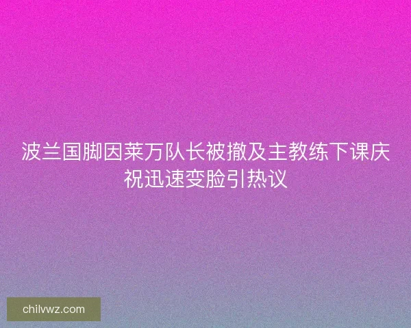 波兰国脚因莱万队长被撤及主教练下课庆祝迅速变脸引热议