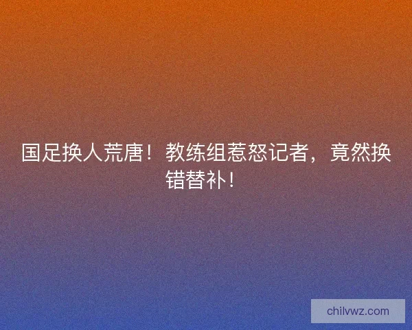 国足换人荒唐！教练组惹怒记者，竟然换错替补！