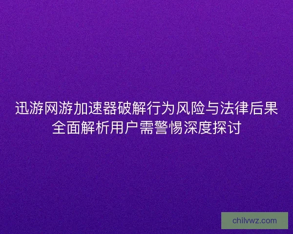 迅游网游加速器破解行为风险与法律后果全面解析用户需警惕深度探讨
