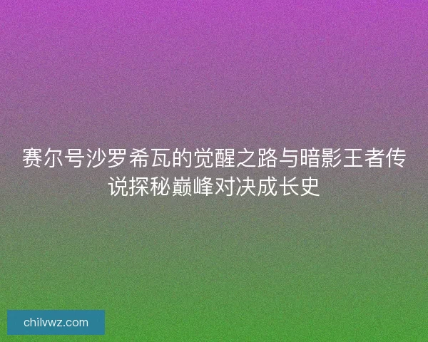 赛尔号沙罗希瓦的觉醒之路与暗影王者传说探秘巅峰对决成长史
