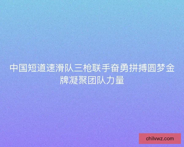 中国短道速滑队三枪联手奋勇拼搏圆梦金牌凝聚团队力量